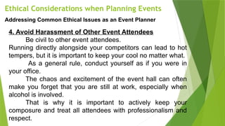Ethical Considerations when Planning Events
Addressing Common Ethical Issues as an Event Planner
4. Avoid Harassment of Other Event Attendees
Be civil to other event attendees.
Running directly alongside your competitors can lead to hot
tempers, but it is important to keep your cool no matter what.
As a general rule, conduct yourself as if you were in
your office.
The chaos and excitement of the event hall can often
make you forget that you are still at work, especially when
alcohol is involved.
That is why it is important to actively keep your
composure and treat all attendees with professionalism and
respect.
 