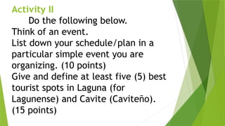 Activity II
Do the following below.
Think of an event.
List down your schedule/plan in a
particular simple event you are
organizing. (10 points)
Give and define at least five (5) best
tourist spots in Laguna (for
Lagunense) and Cavite (Caviteño).
(15 points)
 