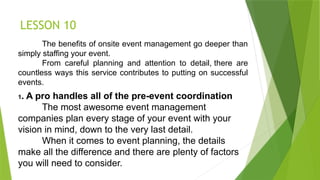 LESSON 10
The benefits of onsite event management go deeper than
simply staffing your event.
From careful planning and attention to detail, there are
countless ways this service contributes to putting on successful
events.
1. A pro handles all of the pre-event coordination
The most awesome event management
companies plan every stage of your event with your
vision in mind, down to the very last detail.
When it comes to event planning, the details
make all the difference and there are plenty of factors
you will need to consider.
 