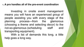 1. A pro handles all of the pre-event coordination
Investing in onsite event management
means you will have an experienced group of
people assisting you with every stage of the
planning process—from the glamorous
(choosing a theme and selecting decor) to the
not-so-glamorous (scheduling staff and
transporting equipment).
With a list of demands this long, a little
help goes a long way.
 
