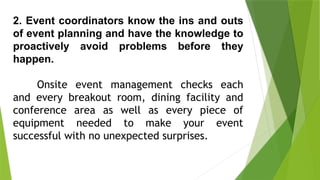 2. Event coordinators know the ins and outs
of event planning and have the knowledge to
proactively avoid problems before they
happen.
Onsite event management checks each
and every breakout room, dining facility and
conference area as well as every piece of
equipment needed to make your event
successful with no unexpected surprises.
 