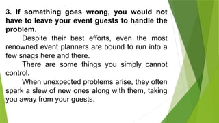 3. If something goes wrong, you would not
have to leave your event guests to handle the
problem.
Despite their best efforts, even the most
renowned event planners are bound to run into a
few snags here and there.
There are some things you simply cannot
control.
When unexpected problems arise, they often
spark a slew of new ones along with them, taking
you away from your guests.
 