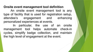 Onsite event management tool definition
An onsite event management tool is any
type of facility that is used for registration setup,
attendee’s engagement and enhancing
personalized experiences at events.
In particular, the use of an onsite
management tool helps automate check-in
cycles, simplify badge collection, and maintain
the high level of engagement at the event.
 