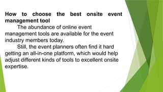 How to choose the best onsite event
management tool
The abundance of online event
management tools are available for the event
industry members today.
Still, the event planners often find it hard
getting an all-in-one platform, which would help
adjust different kinds of tools to excellent onsite
expertise.
 