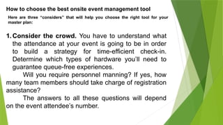 How to choose the best onsite event management tool
Here are three “considers” that will help you choose the right tool for your
master plan:
1.Consider the crowd. You have to understand what
the attendance at your event is going to be in order
to build a strategy for time-efficient check-in.
Determine which types of hardware you’ll need to
guarantee queue-free experiences.
Will you require personnel manning? If yes, how
many team members should take charge of registration
assistance?
The answers to all these questions will depend
on the event attendee’s number.
 