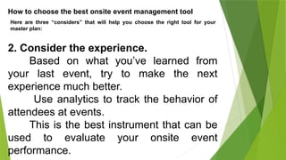 How to choose the best onsite event management tool
Here are three “considers” that will help you choose the right tool for your
master plan:
2. Consider the experience.
Based on what you’ve learned from
your last event, try to make the next
experience much better.
Use analytics to track the behavior of
attendees at events.
This is the best instrument that can be
used to evaluate your onsite event
performance.
 