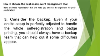 How to choose the best onsite event management tool
Here are three “considers” that will help you choose the right tool for your
master plan:
3. Consider the backup. Even if your
onsite setup is perfectly adjusted to handle
the whole self-registration and badge
printing, you should always have a backup
team that can help out if some difficulties
appear.
 