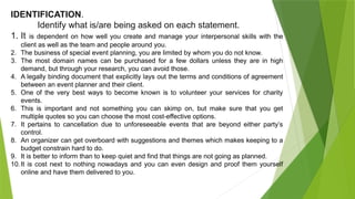 IDENTIFICATION.
Identify what is/are being asked on each statement.
1. It is dependent on how well you create and manage your interpersonal skills with the
client as well as the team and people around you.
2. The business of special event planning, you are limited by whom you do not know.
3. The most domain names can be purchased for a few dollars unless they are in high
demand, but through your research, you can avoid those.
4. A legally binding document that explicitly lays out the terms and conditions of agreement
between an event planner and their client.
5. One of the very best ways to become known is to volunteer your services for charity
events.
6. This is important and not something you can skimp on, but make sure that you get
multiple quotes so you can choose the most cost-effective options.
7. It pertains to cancellation due to unforeseeable events that are beyond either party’s
control.
8. An organizer can get overboard with suggestions and themes which makes keeping to a
budget constrain hard to do.
9. It is better to inform than to keep quiet and find that things are not going as planned.
10.It is cost next to nothing nowadays and you can even design and proof them yourself
online and have them delivered to you.
 