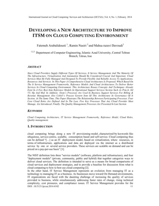 International Journal on Cloud Computing: Services and Architecture (IJCCSA) ,Vol. 4, No. 1, February 2014
DOI : 10.5121/ijccsa.2014.4102 11
DEVELOPING A NEW ARCHITECTURE TO IMPROVE
ITSM ON CLOUD COMPUTING ENVIRONMENT
Fatemeh Arabalidousti 1
, Ramin Nasiri 2
and Mahsa razavi Davoudi3
1,2,3
Department of Computer Engineering, Islamic Azad University, Central Tehran
Branch, Tehran, Iran
ABSTRACT
Since Cloud Providers Supply Different Types Of Services, It Service Management And The Maturity Of
The Infrastructure, Virtualization And Automation Should Be Considered Crucial And Important. Cloud
Services Must Be Fully Managed And Designed To Provide Flexible And Reliable Access To Applications,
Resources And Services. In This Paper A Comprehensive Cloud Architecture Is Proposed, Which Based On
The It Service Management Frameworks, Reference Models And Cloud Architectures To Deliver Better
Services In Cloud Computing Environment. This Architecture Reuses Concepts And Techniques Already
Exist In A Few Best Itsm Reference Models In Operational Support Services Section Such As Prm-It, Itil
V3, Hp And Mof. In Addition Etom’s Processes Are Used In Business Support Services For Billing &
Revenue Management Also Cobit5’s Process Govern Itsm Of This Architecture In Governance Of It
Section. At The Same Time, This Paper Illustrates The Relationship Between Participating Processes. Four
Core Cloud Roles Are Defined And In The Last, Five Key Processes That Any Cloud Provider Must
Manage, Are Introduced. Finally, The Quality Management Processes Are Presented In Last Section.
KEYWORDS
Cloud Computing Architecture, IT Service Management Frameworks, Reference Model, Cloud Roles,
Quality management.
1. INTRODUCTION
cloud computing brings along a new IT provisioning model, characterized by keywords like
ubiquitous, service-centric, scalable, consumption based and self-service. Cloud computing thus
can be defined “[…] as an IT deployment model, based on virtualization, where resources, in
terms of infrastructure, applications and data are deployed via the internet as a distributed
service by one or several service providers. These services are scalable on demand and can be
priced on a pay-per-use basis” [1].
The NIST definition lists three "service models" (software, platform and infrastructure), and four
"deployment models" (private, community, public and hybrid) that together categorize ways to
deliver cloud services. The definition is intended to serve as a means for broad comparisons of
cloud services and deployment strategies, and to provide a baseline for discussion from what is
cloud computing to how to best use cloud computing [2].
In the other hand, IT Service Management represents an evolution from managing IT as a
technology to managing IT as a business. As businesses move toward On Demand environments,
IT organizations are faced with the daunting challenge of increasing the quality of services
provided to business, while simultaneously addressing faster rates of change, rising technical
complexity, cost pressures, and compliance issues. IT Service Management provides for the
 