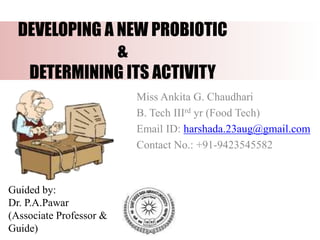 DEVELOPING A NEW PROBIOTIC
&
DETERMINING ITS ACTIVITY
Miss Ankita G. Chaudhari
B. Tech IIIrd yr (Food Tech)
Email ID: harshada.23aug@gmail.com
Contact No.: +91-9423545582
Guided by:
Dr. P.A.Pawar
(Associate Professor &
Guide)
 