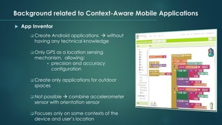 Background related to Context-Aware Mobile Applications
 App Inventor
❑ Create Android applications → without
having any technical knowledge
❑ Only GPS as a location sensing
mechanism, allowing:
▪ precision and accuracy
configuration
❑ Create only applications for outdoor
spaces
❑ Not possible → combine accelerometer
sensor with orientation sensor
❑ Focuses only on some contexts of the
device and user’s location
 