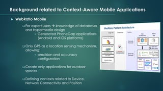 Background related to Context-Aware Mobile Applications
 WebRatio Mobile
❑ For expert users → knowledge of databases
and hypermedia design
▪ Generated PhoneGap applications
(Android and iOS platforms)
❑ Only GPS as a location sensing mechanism,
allowing:
▪ precision and accuracy
configuration
❑ Create only applications for outdoor
spaces
❑ Defining contexts related to Device,
Network Connectivity and Position
 