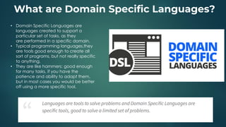 What are Domain Specific Languages?
• Domain Specific Languages are
languages created to support a
particular set of tasks, as they
are performed in a specific domain.
• Typical programming languages,they
are tools good enough to create all
sort of programs, but not really specific
to anything.
• They are like hammers: good enough
for many tasks, if you have the
patience and ability to adapt them,
but in most cases you would be better
off using a more specific tool.
 