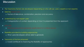 Discussion
 The Taxonomy factors are developed depending on who will use: users ( experts or non experts)
 Used by expert users
❑ Factors of relevance, combination, precision and accuracy
 Understood by non-expert users
❑ Categorization of context depending on how it is presented from the approach
 GPS APIs
❑ Allowing approaches generate applications for outdoor spaces
 Flexibility provided by building approaches
❑ What users/developers will be able to generate
 Taxonomy of factors proposed
❑ Could contribute to improving the flexibility of approaches
 