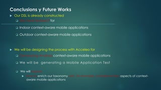 Conclusions y Future Works
 Our DSL is already constructed
❑ We have testesd it for
❑ Indoor context-aware mobile applications
❑ Outdoor context-aware mobile applications
 We will be designing the process with Acceleo for
❑ Generating Android context-aware mobile applications
❑ We will be generating a Mobile Application Test
❑ We will explore
 How to enrich our taxonomy with, for example, complementary aspects of context-
aware mobile applications
 