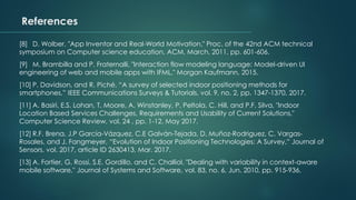 [8] D. Wolber, "App Inventor and Real-World Motivation," Proc. of the 42nd ACM technical
symposium on Computer science education, ACM, March. 2011, pp. 601-606.
[9] M. Brambilla and P. Fraternalli, "Interaction flow modeling language: Model-driven UI
engineering of web and mobile apps with IFML," Morgan Kaufmann, 2015.
[10] P. Davidson, and R. Piché, “A survey of selected indoor positioning methods for
smartphones,” IEEE Communications Surveys & Tutorials, vol. 9, no. 2, pp. 1347-1370, 2017.
[11] A. Basiri, E.S. Lohan, T. Moore, A. Winstanley, P. Peltola, C. Hill, and P.F. Silva, "Indoor
Location Based Services Challenges, Requirements and Usability of Current Solutions,"
Computer Science Review, vol. 24 , pp. 1-12, May 2017.
[12] R.F. Brena, J.P García-Vázquez, C.E Galván-Tejada, D. Muñoz-Rodriguez, C. Vargas-
Rosales, and J. Fangmeyer, “Evolution of Indoor Positioning Technologies: A Survey,” Journal of
Sensors, vol. 2017, article ID 2630413, Mar. 2017.
[13] A. Fortier, G. Rossi, S.E. Gordillo, and C. Challiol, "Dealing with variability in context-aware
mobile software," Journal of Systems and Software, vol. 83, no. 6, Jun. 2010, pp. 915-936.
References
 