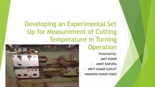 Developing an Experimental Set
Up for Measurement of Cutting
Temperature in Turning
Operation
Presented By:
1. AMIT KUMAR
2. ANKIT RAIPURIA
3. ARPIT KUMAR GAHLOT
4. HIMANSHU KUMAR SINGH
 