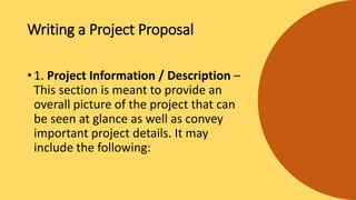 Writing a Project Proposal
• 1. Project Information / Description –
This section is meant to provide an
overall picture of the project that can
be seen at glance as well as convey
important project details. It may
include the following:
 