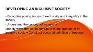 DEVELOPING AN INCLUSIVE SOCIETY
-Recognize posing issues of exclusivity and inequality in the
society
-Understand the concept of inclusivity
Identify ways that could contribute to the creation of an
inclusive society Construct personal definition of freedom.
 