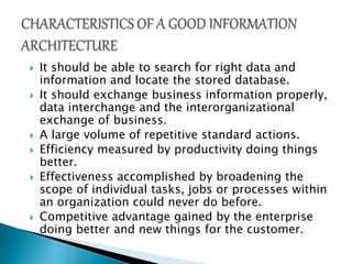  It should be able to search for right data and
information and locate the stored database.
 It should exchange business information properly,
data interchange and the interorganizational
exchange of business.
 A large volume of repetitive standard actions.
 Efficiency measured by productivity doing things
better.
 Effectiveness accomplished by broadening the
scope of individual tasks, jobs or processes within
an organization could never do before.
 Competitive advantage gained by the enterprise
doing better and new things for the customer.
 
