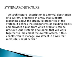 “ An architecture description is a formal description
of a system, organized in a way that supports
reasoning about the structural properties of the
system. It defines the components or building blocks
and provides a plan from which products can be
procured ,and systems developed, that will work
together to implement the overall system. It thus
enables you to manage investment in a way that
meets (business) needs.”
 