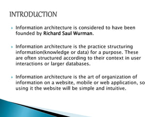  Information architecture is considered to have been
founded by Richard Saul Wurman.
 Information architecture is the practice structuring
information(knowledge or data) for a purpose. These
are often structured according to their context in user
interactions or larger databases.
 Information architecture is the art of organization of
information on a website, mobile or web application, so
using it the website will be simple and intuitive.
 