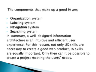 The components that make up a good IA are:
 Organization system
 Labeling system
 Navigation system
 Searching system
In summary, a well-designed information
architecture is an intuitive and efficient user
experience. For this reason, not only UX skills are
necessary to create a good web product, IA skills
are equally important. Only then can it be possible to
create a project meeting the users’ needs.
 