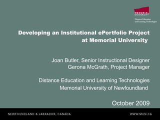 Developing an Institutional ePortfolio Project at Memorial University  Joan Butler, Senior Instructional Designer Gerona McGrath, Project Manager Distance Education and Learning Technologies Memorial University of Newfoundland   October 2009 
