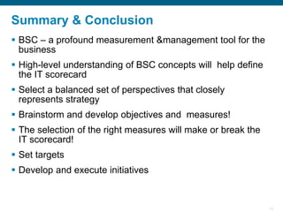 29
Summary & Conclusion
▪ BSC – a profound measurement &management tool for the
business
▪ High-level understanding of BSC concepts will help define
the IT scorecard
▪ Select a balanced set of perspectives that closely
represents strategy
▪ Brainstorm and develop objectives and measures!
▪ The selection of the right measures will make or break the
IT scorecard!
▪ Set targets
▪ Develop and execute initiatives
 