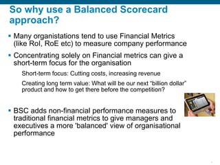 4
So why use a Balanced Scorecard
approach?
▪ Many organistations tend to use Financial Metrics
(like RoI, RoE etc) to measure company performance
▪ Concentrating solely on Financial metrics can give a
short-term focus for the organisation
Short-term focus: Cutting costs, increasing revenue
Creating long term value: What will be our next “billion dollar”
product and how to get there before the competition?
▪ BSC adds non-financial performance measures to
traditional financial metrics to give managers and
executives a more 'balanced' view of organisational
performance
 