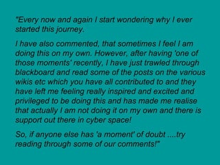 "Every now and again I start wondering why I ever started this journey.  I have also commented, that sometimes I feel I am doing this on my own. However, after having 'one of those moments' recently, I have just trawled through blackboard and read some of the posts on the various wikis etc which you have all contributed to and they have left me feeling really inspired and excited and privileged to be doing this and has made me realise that actually I am not doing it on my own and there is support out there in cyber space!  So, if anyone else has 'a moment' of doubt ....try reading through some of our comments!" 