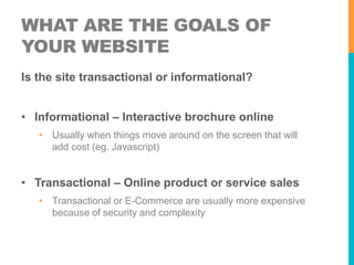 WHAT ARE THE GOALS OF 
YOUR WEBSITE 
Is the site transactional or informational? 
• Informational – Interactive brochure online 
• Usually when things move around on the screen that will 
add cost (eg. Javascript) 
• Transactional – Online product or service sales 
• Transactional or E-Commerce are usually more expensive 
because of security and complexity 
 