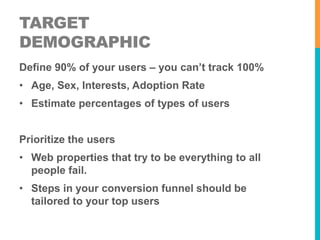TARGET 
DEMOGRAPHIC 
Define 90% of your users – you can’t track 100% 
• Age, Sex, Interests, Adoption Rate 
• Estimate percentages of types of users 
Prioritize the users 
• Web properties that try to be everything to all 
people fail. 
• Steps in your conversion funnel should be 
tailored to your top users 
 