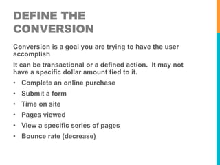 DEFINE THE 
CONVERSION 
Conversion is a goal you are trying to have the user 
accomplish 
It can be transactional or a defined action. It may not 
have a specific dollar amount tied to it. 
• Complete an online purchase 
• Submit a form 
• Time on site 
• Pages viewed 
• View a specific series of pages 
• Bounce rate (decrease) 
 