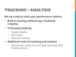 TRACKING / ANALYSIS 
Set up a way to track your performance metrics 
• Built in tracking software (eg. Facebook 
insights) 
• Third party tracking 
• Google Analytics 
• Web Trends 
• Adobe Site Catalyst 
• Additional tools for tracking and analysis 
• Spreadsheets, Adobe Test and Target, Optimizely, SEO 
tracking software 
 