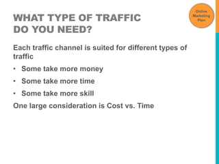 WHAT TYPE OF TRAFFIC 
DO YOU NEED? 
Each traffic channel is suited for different types of 
traffic 
• Some take more money 
• Some take more time 
• Some take more skill 
One large consideration is Cost vs. Time 
Online 
Marketing 
Plan 
 