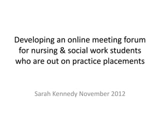 Developing an online meeting forum
 for nursing & social work students
who are out on practice placements


     Sarah Kennedy November 2012
 