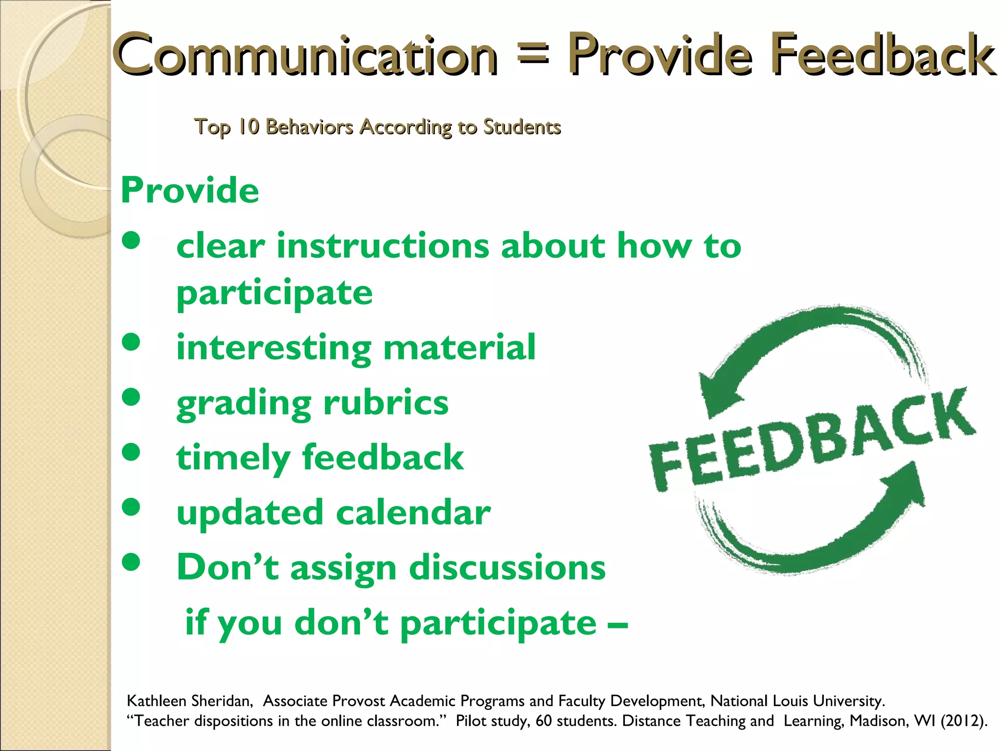 Communication = Provide Feedback
Top 10 Behaviors According to Students

Provide
 clear instructions about how to
participate
 interesting material
 grading rubrics
 timely feedback
 updated calendar
 Don’t assign discussions
if you don’t participate –
Kathleen Sheridan, Associate Provost Academic Programs and Faculty Development, National Louis University.
“Teacher dispositions in the online classroom.” Pilot study, 60 students. Distance Teaching and Learning, Madison, WI (2012).

 