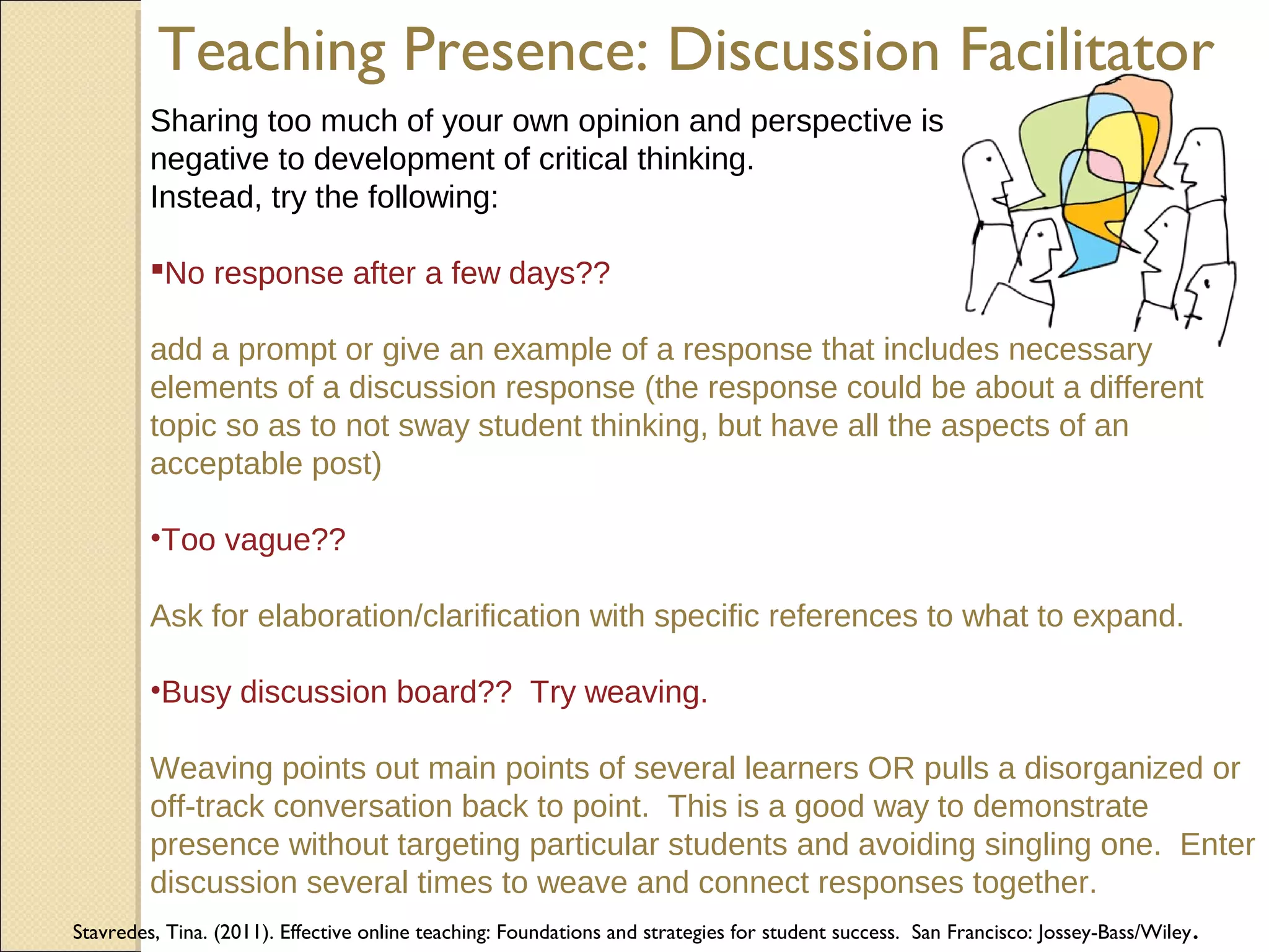 Teaching Presence: Discussion Facilitator
Sharing too much of your own opinion and perspective is
negative to development of critical thinking.
Instead, try the following:
No response after a few days??
add a prompt or give an example of a response that includes necessary
elements of a discussion response (the response could be about a different
topic so as to not sway student thinking, but have all the aspects of an
acceptable post)
•Too vague??
Ask for elaboration/clarification with specific references to what to expand.
•Busy discussion board?? Try weaving.
Weaving points out main points of several learners OR pulls a disorganized or
off-track conversation back to point. This is a good way to demonstrate
presence without targeting particular students and avoiding singling one. Enter
discussion several times to weave and connect responses together.
Stavredes, Tina. (2011). Effective online teaching: Foundations and strategies for student success. San Francisco: Jossey-Bass/Wiley .

 