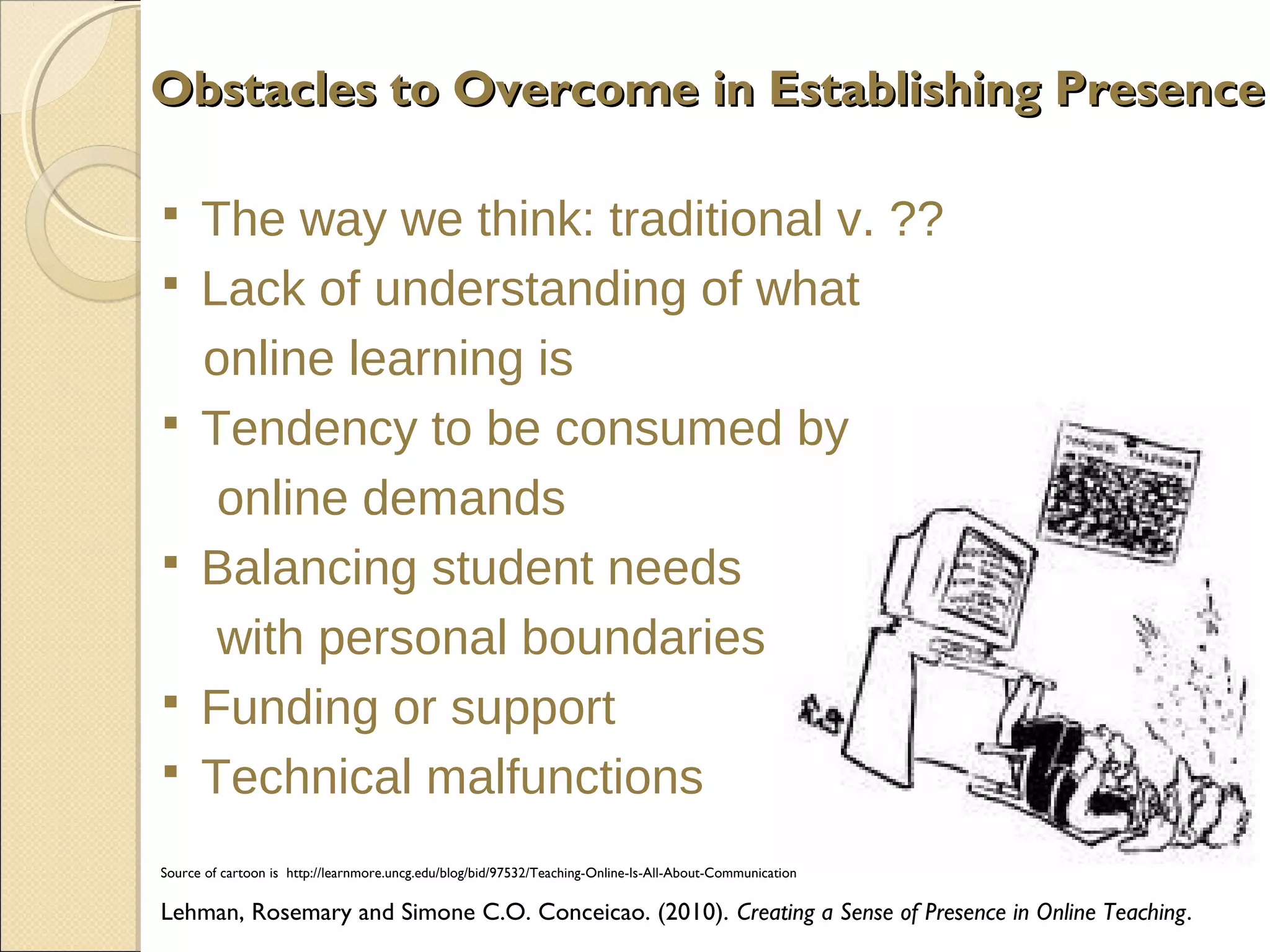 Obstacles to Overcome in Establishing Presence










The way we think: traditional v. ??
Lack of understanding of what
online learning is
Tendency to be consumed by
online demands
Balancing student needs
with personal boundaries
Funding or support
Technical malfunctions

Source of cartoon is http://learnmore.uncg.edu/blog/bid/97532/Teaching-Online-Is-All-About-Communication

Lehman, Rosemary and Simone C.O. Conceicao. (2010). Creating a Sense of Presence in Online Teaching.

 