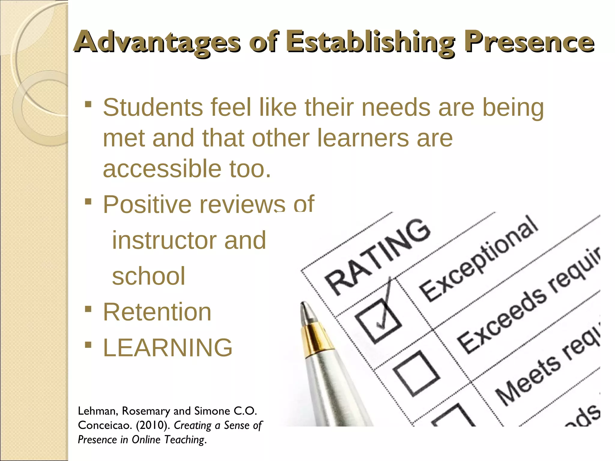 Advantages of Establishing Presence







Students feel like their needs are being
met and that other learners are
accessible too.
Positive reviews of
instructor and
school
Retention
LEARNING

Lehman, Rosemary and Simone C.O.
Conceicao. (2010). Creating a Sense of
Presence in Online Teaching.

 