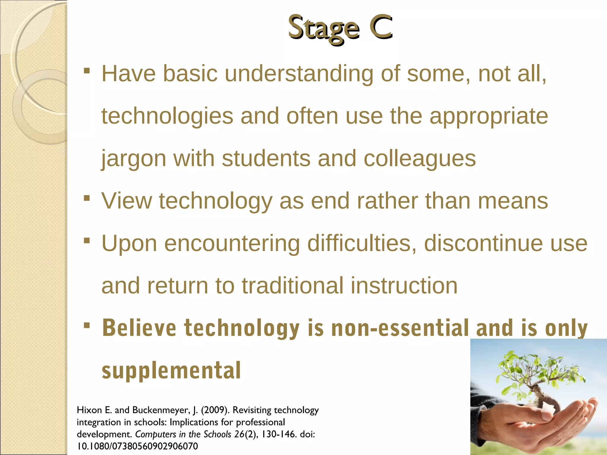 Stage C


Have basic understanding of some, not all,
technologies and often use the appropriate
jargon with students and colleagues



View technology as end rather than means



Upon encountering difficulties, discontinue use
and return to traditional instruction



Believe technology is non-essential and is only
supplemental

Hixon E. and Buckenmeyer, J. (2009). Revisiting technology
integration in schools: Implications for professional
development. Computers in the Schools 26(2), 130-146. doi:
10.1080/07380560902906070

 