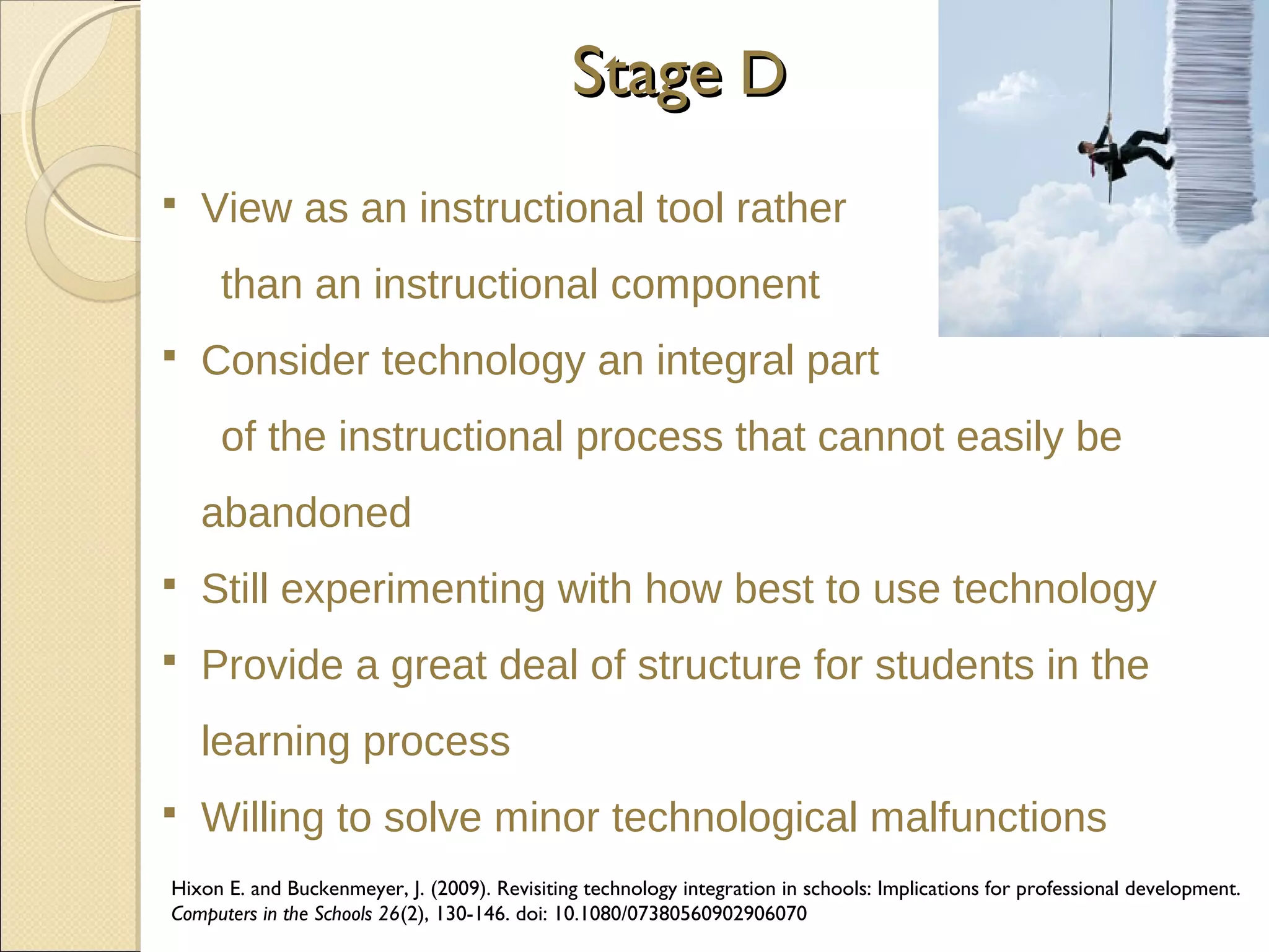 Stage D


View as an instructional tool rather
than an instructional component



Consider technology an integral part
of the instructional process that cannot easily be
abandoned



Still experimenting with how best to use technology



Provide a great deal of structure for students in the
learning process



Willing to solve minor technological malfunctions

Hixon E. and Buckenmeyer, J. (2009). Revisiting technology integration in schools: Implications for professional development.
Computers in the Schools 26(2), 130-146. doi: 10.1080/07380560902906070

 