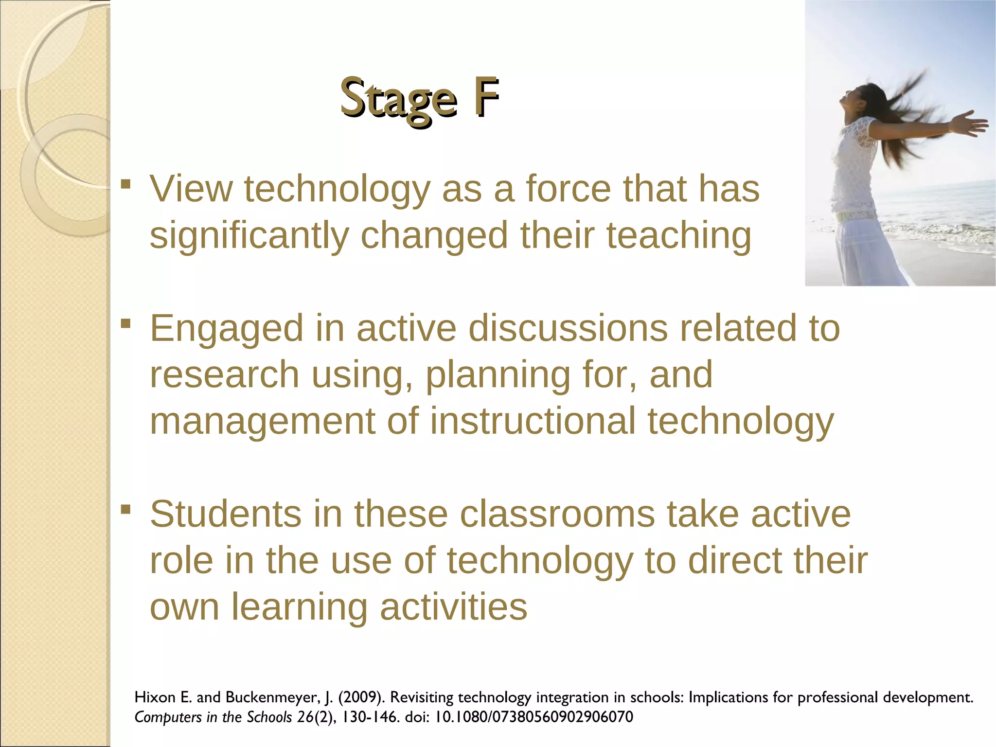 Stage F


View technology as a force that has
significantly changed their teaching



Engaged in active discussions related to
research using, planning for, and
management of instructional technology



Students in these classrooms take active
role in the use of technology to direct their
own learning activities
Hixon E. and Buckenmeyer, J. (2009). Revisiting technology integration in schools: Implications for professional development.
Computers in the Schools 26(2), 130-146. doi: 10.1080/07380560902906070

 