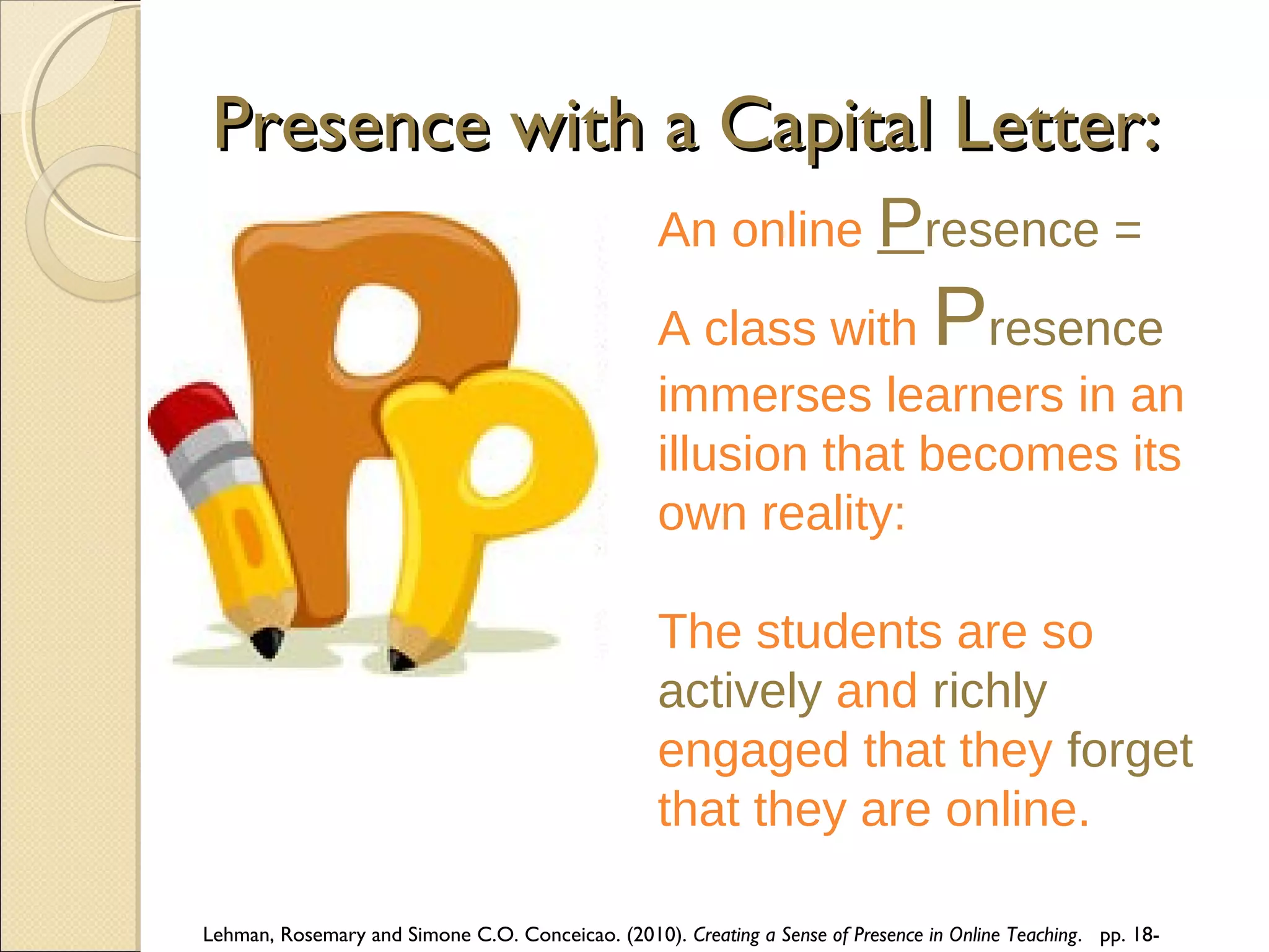 Presence with a Capital Letter:
An online Presence =

P

A class with resence
immerses learners in an
illusion that becomes its
own reality:
The students are so
actively and richly
engaged that they forget
that they are online.
Lehman, Rosemary and Simone C.O. Conceicao. (2010). Creating a Sense of Presence in Online Teaching. pp. 18-

 
