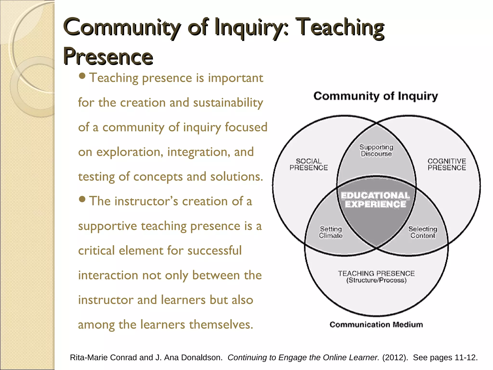 Community of Inquiry: Teaching
Presence
Teaching

presence is important

for the creation and sustainability
of a community of inquiry focused
on exploration, integration, and
testing of concepts and solutions.
The

instructor’s creation of a

supportive teaching presence is a
critical element for successful
interaction not only between the
instructor and learners but also
among the learners themselves.
Rita-Marie Conrad and J. Ana Donaldson. Continuing to Engage the Online Learner. (2012). See pages 11-12.

 