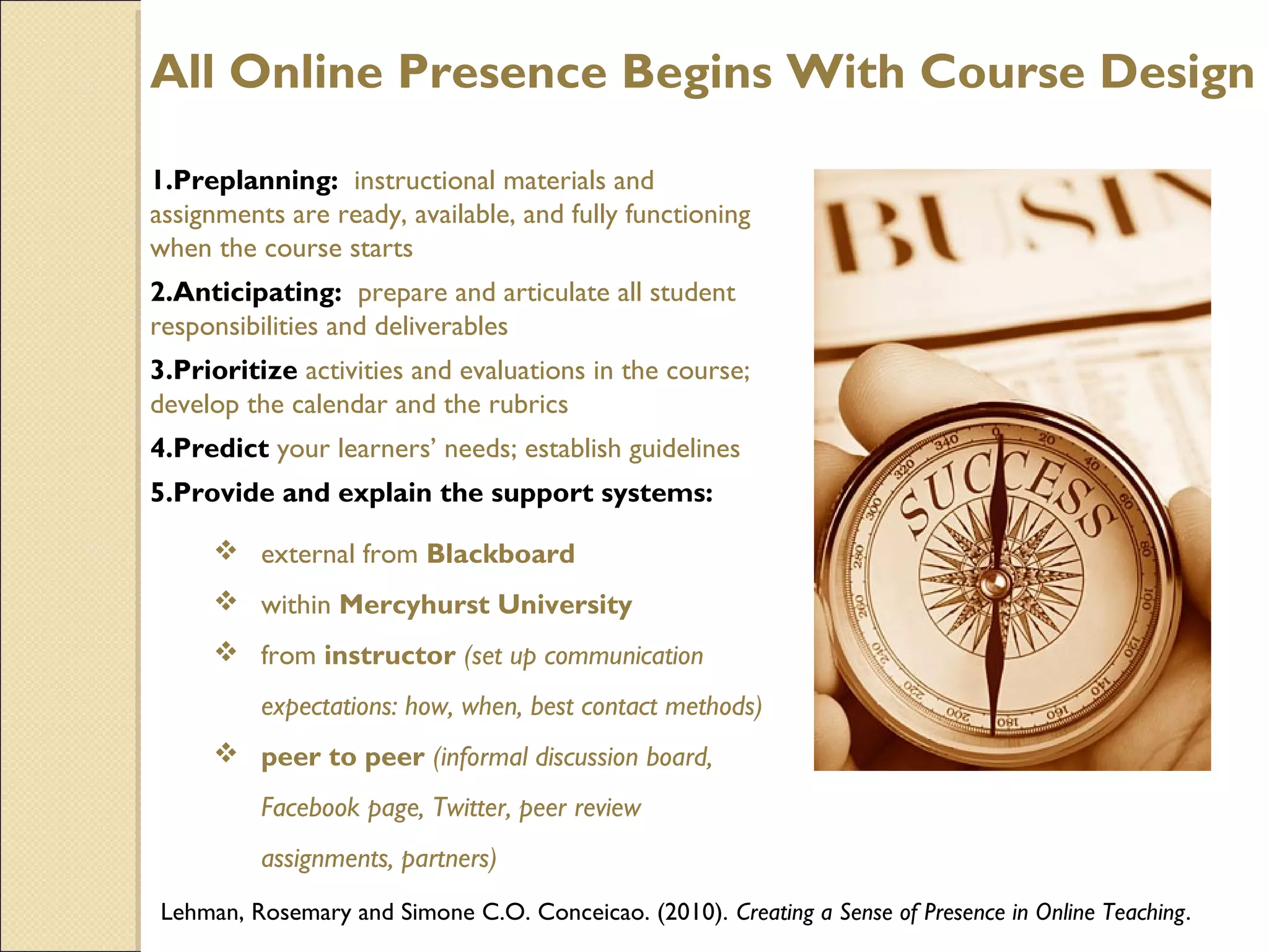 All Online Presence Begins With Course Design
1.Preplanning: instructional materials and
assignments are ready, available, and fully functioning
when the course starts
2.Anticipating: prepare and articulate all student
responsibilities and deliverables
3.Prioritize activities and evaluations in the course;
develop the calendar and the rubrics
4.Predict your learners’ needs; establish guidelines
5.Provide and explain the support systems:
 external from Blackboard
 within Mercyhurst University
 from instructor (set up communication
expectations: how, when, best contact methods)
 peer to peer (informal discussion board,
Facebook page, Twitter, peer review
assignments, partners)
Lehman, Rosemary and Simone C.O. Conceicao. (2010). Creating a Sense of Presence in Online Teaching.

 