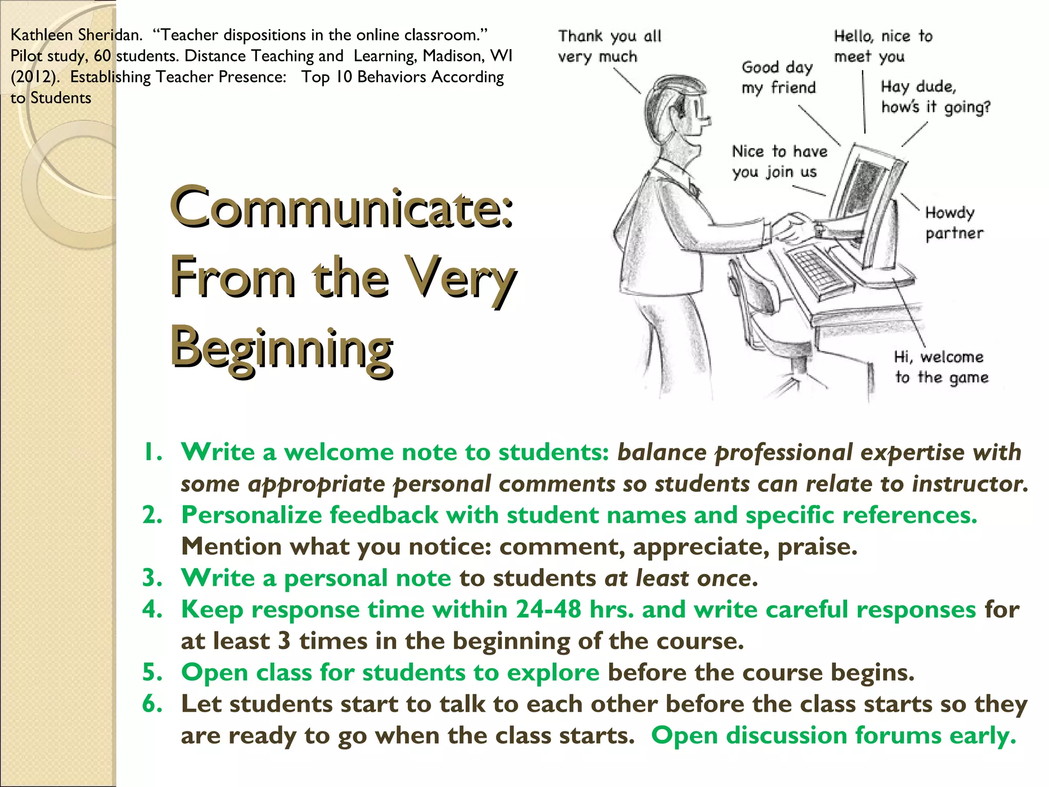 Kathleen Sheridan. “Teacher dispositions in the online classroom.”
Pilot study, 60 students. Distance Teaching and Learning, Madison, WI
(2012). Establishing Teacher Presence: Top 10 Behaviors According
to Students

Communicate:
From the Very
Beginning
1. Write a welcome note to students: balance professional expertise with
some appropriate personal comments so students can relate to instructor.
2. Personalize feedback with student names and specific references.
Mention what you notice: comment, appreciate, praise.
3. Write a personal note to students at least once.
4. Keep response time within 24-48 hrs. and write careful responses for
at least 3 times in the beginning of the course.
5. Open class for students to explore before the course begins.
6. Let students start to talk to each other before the class starts so they
are ready to go when the class starts. Open discussion forums early.

 