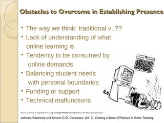 Obstacles to Overcome in Establishing Presence










The way we think: traditional v. ??
Lack of understanding of what
online learning is
Tendency to be consumed by
online demands
Balancing student needs
with personal boundaries
Funding or support
Technical malfunctions

Source of cartoon is http://learnmore.uncg.edu/blog/bid/97532/Teaching-Online-Is-All-About-Communication

Lehman, Rosemary and Simone C.O. Conceicao. (2010). Creating a Sense of Presence in Online Teaching.

 