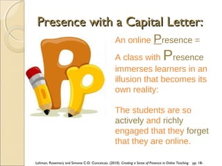 Presence with a Capital Letter:
An online Presence =

P

A class with resence
immerses learners in an
illusion that becomes its
own reality:
The students are so
actively and richly
engaged that they forget
that they are online.
Lehman, Rosemary and Simone C.O. Conceicao. (2010). Creating a Sense of Presence in Online Teaching. pp. 18-

 